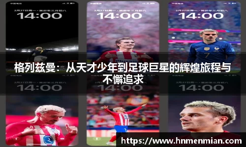 格列兹曼：从天才少年到足球巨星的辉煌旅程与不懈追求